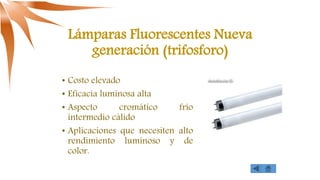 Lámparas Fluorescentes Nueva
generación (trifosforo)
• Costo elevado
• Eficacia luminosa alta
• Aspecto cromático frío
intermedio cálido
• Aplicaciones que necesiten alto
rendimiento luminoso y de
color.
 