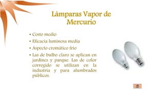 Lámparas Vapor de
Mercurio
• Costo medio
• Eficacia luminosa media
• Aspecto cromático frío
• Las de bulbo claro se aplican en
jardines y parque. Las de color
corregido se utilizan en la
industria y para alumbrados
públicos.
 
