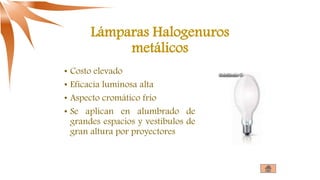 Lámparas Halogenuros
metálicos
• Costo elevado
• Eficacia luminosa alta
• Aspecto cromático frío
• Se aplican en alumbrado de
grandes espacios y vestíbulos de
gran altura por proyectores
 