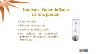 Lámparas Vapor de Sodio
de Alta presión
• Costo elevado
• Eficacia luminosa alta
• Aspecto cromático cálido
• Se aplican en alumbrado
público y alumbrado industrial
naves altas.
 
