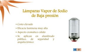 Lámparas Vapor de Sodio
de Baja presión
• Costo elevado
• Eficacia luminosa muy alta
• Aspecto cromático cálido
• Se aplican en alumbrado
público, de seguridad y
arquitectónico
 