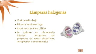 Lámparas halógenas
• Costo medio-bajo
• Eficacia luminosa baja
• Aspecto cromático cálido
• Se aplican en alumbrado
interior decorativo, por
proyector en zonas deportivas,
aeropuertos y monumentos
 