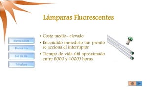 Lámparas Fluorescentes
• Costo medio- elevado
• Encendido inmediato tan pronto
se acciona el interruptor
• Tiempo de vida útil aproximado
entre 8000 y 10000 horas
Blanca cálida
Blanca fría
Luz de día
Trifosforo
 