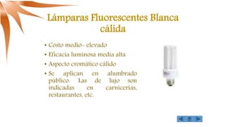 Lámparas Fluorescentes Blanca
cálida
• Costo medio- elevado
• Eficacia luminosa media alta
• Aspecto cromático cálido
• Se aplican en alumbrado
público. Las de lujo son
indicadas en carnicerías,
restaurantes, etc.
 