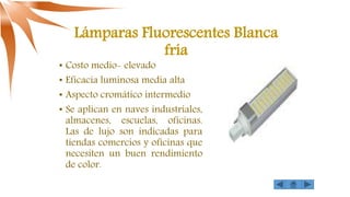 Lámparas Fluorescentes Blanca
fría
• Costo medio- elevado
• Eficacia luminosa media alta
• Aspecto cromático intermedio
• Se aplican en naves industriales,
almacenes, escuelas, oficinas.
Las de lujo son indicadas para
tiendas comercios y oficinas que
necesiten un buen rendimiento
de color.
 