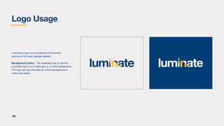 Luminate's logo is a touchstone of the brand
and one of its most valuable assets.
Background Colors - The preferred way to use the
Luminate logo is on a light grey or a white background.
The logo can also be used on a blue background in
white and yellow.
Logo Usage
09
 