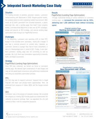 Integrated Search Marketing Case Study
Situation                                                             Results
The leading provider of painless, porcelain veneers, Lumineers        PagePerfect (Landing Page Optimization)
started working with Wpromote in 2008. Despite positive results,      Through multivariate testing of various elements on Lumineers
the company knew its online marketing needed improvement. With        landing page, we increased the conversion rate by 120%,
nearly all its traffic generated from branded keywords, a poorly      delivering over 1,200 additional leads without increasing
optimized site, and a landing page that hadn’t been properly          spend.
tested, Lumineers hired Wpromote to take over its PPC campaign,                         Original Landing Page
design and execute an SEO strategy, and execute landing page                    Starting conversion rate: 4.67%
optimization tests through our PagePerfect service.

Challenges
In the beginning, Lumineers was spending 42% of their PPC
budget on the branded term ‘lumineers,’ nearly all in Google. It
also had a minimal presence on content sites. Likewise, as
Lumineers’ domain is younger than that of many competitors, it
was at a disadvantage when it came to SEO. Finally, it was clear
that Lumineers’ landing page was not converting as well as
possible. All in all, there was tremendous opportunity to diversify
traffic and boost conversions.

Strategy
PagePerfect (Landing Page Optimization)
Once SEO was underway, we turned our focus to Lumineers’
                                                                                      PagePerfect Landing Page
landing page. We devised eight combinations of new images and                     New conversion rate: 10.28%
copy we felt would boost conversions and performed a multivariate
test using our proprietary optimization process.

PPC
Our first step was to expand Lumineers’ keyword lists to target
long-tail and exact and phrase-match opportunities. Next, we
enhanced their presence in Yahoo, MSN, and the Google content
network.

SEO
Lumineers’ was in the process of a website redesign. We consulted
the company on creating SEO-friendly pages and implemented 301
redirects to preserve rankings. Next, we populated the site with
content to help it rank for competitive keywords.




      W P R O M O T E                                                                       Wpromote.com | sales@wpromote.com
 #1 Ranked Search Engine Marketing Firm by TopSEOs.com                               Toll-Free 866.977.6668 | Tel: 310.421.4844
 