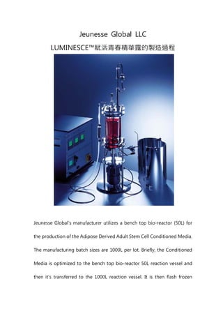 Jeunesse Global LLC
LUMINESCE™賦活青春精華露的製造過程
Jeunesse Global’s manufacturer utilizes a bench top bio-reactor (50L) for
the production of the Adipose Derived Adult Stem Cell Conditioned Media.
The manufacturing batch sizes are 1000L per lot. Briefly, the Conditioned
Media is optimized to the bench top bio-reactor 50L reaction vessel and
then it’s transferred to the 1000L reaction vessel. It is then flash frozen
 