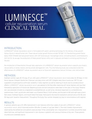 cellular rejuvenation serum
CLINICAL TRIAL
LUMINESCE™
LUMINESCE™ cellular rejuvenation serum is formulated with patent pending technology for the delivery of key growth
factors found in natural human skin. These natural human growth factors include TGF β (1 3) [Transforming growth factor
beta], PDGF [Platelet derived growth factor], GM CSF [Granulocyte macrophage colony stimulating factor], and Interleukins
(IL3, IL6 8). As we age, the production of these growth factors within skin is reduced, and leads to wrinkling and thinning of
the skin.
Re-introduction of these factors through daily application of LUMINESCE™ cellular rejuvenation serum supports your body's
natural ability to renew, restore, and rejuvenate damaged skin cells. Thus the following study was conducted to test the
effectiveness of LUMINESCE™ cellular rejuvenation serum on facial skin appearance, texture, ﬁrmness, color, and wrinkles.
INTRODUCTION:
Eighteen women, ages 36 55 (avg. 47 yrs. old) used LUMINESCE™ cellular rejuvenation serum twice daily for 90 days. A mild
facial cleanser (Cetaphil Gentle Skin Cleanser) and daily lotion with SPF (Cetaphil daily facial moisturizer, SPF 15) was
supplied to all participants to eliminate variability in daily regimens as well as skewing of results due to outside product
effects. LUMINESCE™ cellular rejuvenation serum was applied to the face after cleansing with facial cleanser, and was then
followed by application of moisturizer. Baseline pictures and skin evaluations were taken at the start of the study. Patients’
skin was assessed clinically by a registered nurse/aesthetician, as well as by individual responses to a comprehensive
questionnaire. Close up pictures were taken via a Polaroid Macro 5 SLR camera, and focused on left and right eyes (crow’s
feet areas), forehead regions, and mouth/labial fold areas. Participants returned for evaluations and pictures at 30, 60, and
90 days post baseline measurement. Throughout the study, four women dropped out due to noncompliance with regimen.
METHODS:
In general, patients saw a 10 20% improvement in skin features within four weeks of use with LUMINESCE™ cellular
rejuvenation serum, which improved another 10% after 12 weeks of use (see Table 1). The most notable improvements
observed by the esthetician and patients were plumper, ﬁrmer, and brighter skin, improvement in wrinkles around the nasal
labial fold lines, and signiﬁcant improvement in skin dryness in patients with previous histories of dry skin. Three patients
incurred acne outbreaks due to
RESULTS:
 