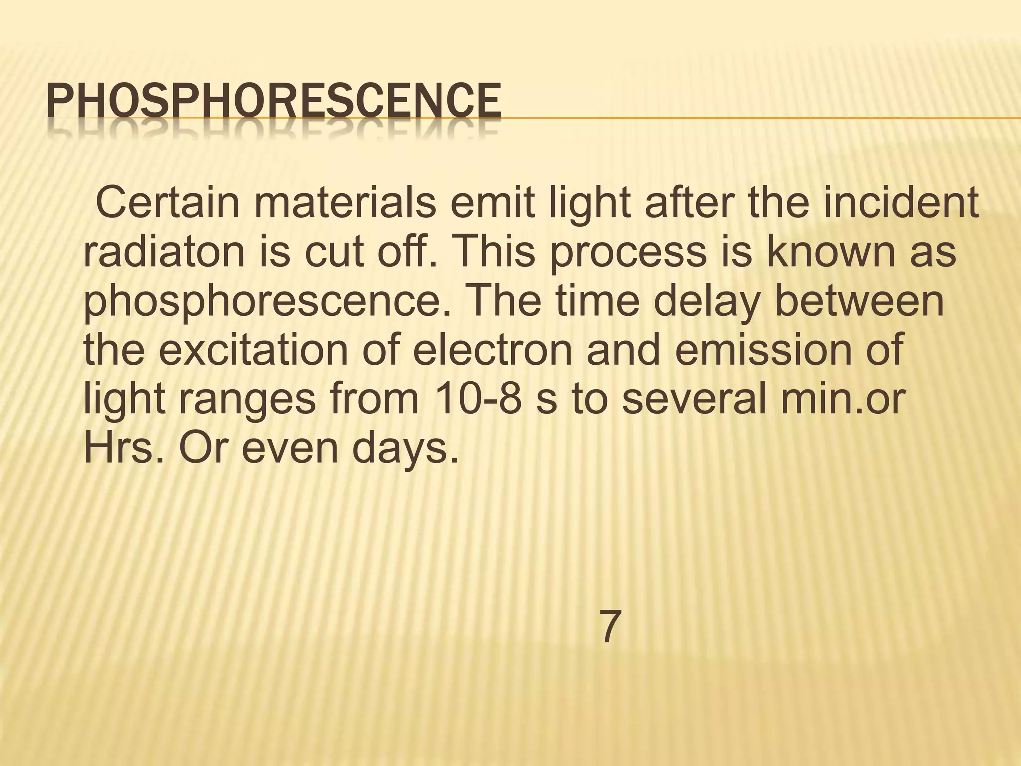 PHOSPHORESCENCE
Certain materials emit light after the incident
radiaton is cut off. This process is known as
phosphorescence. The time delay between
the excitation of electron and emission of
light ranges from 10-8 s to several min.or
Hrs. Or even days.
7
 
