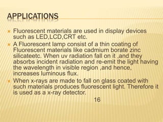 APPLICATIONS
 Fluorescent materials are used in display devices
such as LED,LCD,CRT etc.
 A Fluorescent lamp consist of a thin coating of
Fluorescent materials like cadmium borate zinc
silicateetc. When uv radiation fall on it ,and they
absorbs incident radiation and re-emit the light having
the wavelength in visible region ,and hence,
increases luminous flux.
 When x-rays are made to fall on glass coated with
such materials produces fluorescent light. Therefore it
is used as a x-ray detector.
16
 