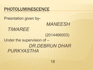 PHOTOLUMINESCENCE
Presntation given by-
MANEESH
TIWAREE
(2014466003)
Under the supervision of –
DR.DEBRUN DHAR
PURKYASTHA
18
 