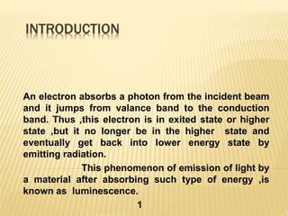 INTRODUCTION
An electron absorbs a photon from the incident beam
and it jumps from valance band to the conduction
band. Thus ,this electron is in exited state or higher
state ,but it no longer be in the higher state and
eventually get back into lower energy state by
emitting radiation.
This phenomenon of emission of light by
a material after absorbing such type of energy ,is
known as luminescence.
1
 