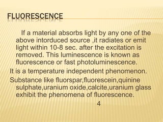 FLUORESCENCE
If a material absorbs light by any one of the
above intorduced source ,it radiates or emit
light within 10-8 sec. after the excitation is
removed. This luminescence is known as
fluorescence or fast photoluminescence.
It is a temperature independent phenomenon.
Substance like fluorspar,fluorescein,quinine
sulphate,uranium oxide,calcite,uranium glass
exhibit the phenomena of fluorescence.
4
 