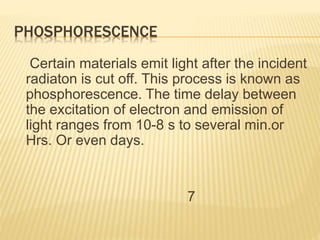 PHOSPHORESCENCE
Certain materials emit light after the incident
radiaton is cut off. This process is known as
phosphorescence. The time delay between
the excitation of electron and emission of
light ranges from 10-8 s to several min.or
Hrs. Or even days.
7
 