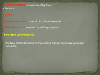 Luminescence is emission of light by a 
substance 
Types
Chemiluminescence, a result of a chemical reaction
Bioluminescence, emission by a living organism
Sensitized Luminescence
One type of activator absorbs the exciting, transfer its energy to another 
Substance.
 