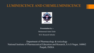 LUMINESCENCE AND CHEMILUMINISCENCE
Department of Pharmacology & toxicology
National Institute of Pharmaceutical Education and Research, S.A.S Nagar, 160062
Punjab, INDIA
Presentation by :-
Mohammad Adeel Zafar
M.S. Research Scholar
 