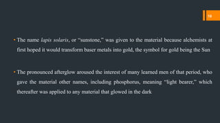 • The name lapis solaris, or “sunstone,” was given to the material because alchemists at
first hoped it would transform baser metals into gold, the symbol for gold being the Sun
• The pronounced afterglow aroused the interest of many learned men of that period, who
gave the material other names, including phosphorus, meaning “light bearer,” which
thereafter was applied to any material that glowed in the dark
10
 