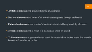 • Crystalloluminescence :- produced during crystalization
• Electroluminescence :- a result of an electric current passed through a substance
• Cathodoluminescence :- a result of a luminescent material being struck by electrons
• Mechanoluminescence :- a result of a mechanical action on a solid
• Triboluminescence :- generated when bonds in a material are broken when that material
is scratched, crushed, or rubbed
15
 