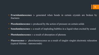 • Fractoluminescence :- generated when bonds in certain crystals are broken by
fractures
• Piezoluminescence :- produced by the action of pressure on certain solids
• Sonoluminescence :- a result of imploding bubbles in a liquid when excited by sound
• Photoluminescence :- a result of absorption of photons
• Fluorescence :- photoluminescence as a result of singlet–singlet electronic relaxation
(typical lifetime : nanoseconds)
16
 