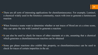 There are all sorts of interesting applications for chemiluminescence. For example, Luminol,
a chemical widely used in the forensics community, reacts with iron to generate a luminescent
reaction
When forensics teams want to determine whether or not traces of blood are at a crime scene,
they can spray the site with Luminol to generate a reaction
It can also be used to check for traces of other reactants at a site, assuming that a chemical
which generates a chemiluminescent reaction can be obtained
Some gas phase reactions also exhibit this property, so chemiluminescence can be used to
check for traces of certain impurities in the air.
20
 