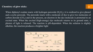 Chemistry of glow sticks:
When diphenyl oxalate reacts with hydrogen peroxide (H2O2), it is oxidized to give phenol
and a cyclic peroxide. The peroxide reacts with a molecule of dye to give two molecules of
carbon dioxide (CO2) and in the process, an electron in the dye molecule is promoted to an
excited state. When the excited (high-energy) dye molecule returns to its ground state, a
photon of light is released. The reaction is pH-dependent. When the solution is slightly
alkaline, the reaction produces a brighter light
24
 