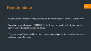 Forensic science
• Chemiluminescence is used by criminalists to detect traces of blood at crime scene
• Solution: luminol powder (C8H7O3N3), hydrogen peroxide, and a hydroxide (eg.
KOH) sprayed where blood might found
• Tiny amount of iron from Hb in blood serves as catalyst for the chemiluminescence
reaction, luminol to glow
30
 