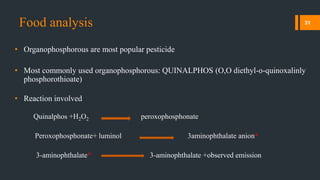 Food analysis
• Organophosphorous are most popular pesticide
• Most commonly used organophosphorous: QUINALPHOS (O,O diethyl-o-quinoxalinly
phosphorothioate)
• Reaction involved
Quinalphos +H2O2 peroxophosphonate
Peroxophosphonate+ luminol 3aminophthalate anion*
3-aminophthalate* 3-aminophthalate +observed emission
31
 