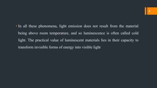 • In all these phenomena, light emission does not result from the material
being above room temperature, and so luminescence is often called cold
light. The practical value of luminescent materials lies in their capacity to
transform invisible forms of energy into visible light
4
 