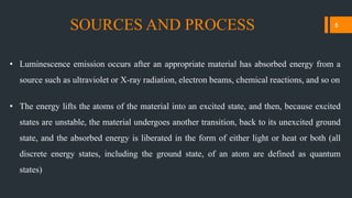 • Luminescence emission occurs after an appropriate material has absorbed energy from a
source such as ultraviolet or X-ray radiation, electron beams, chemical reactions, and so on
• The energy lifts the atoms of the material into an excited state, and then, because excited
states are unstable, the material undergoes another transition, back to its unexcited ground
state, and the absorbed energy is liberated in the form of either light or heat or both (all
discrete energy states, including the ground state, of an atom are defined as quantum
states)
SOURCES AND PROCESS 5
 
