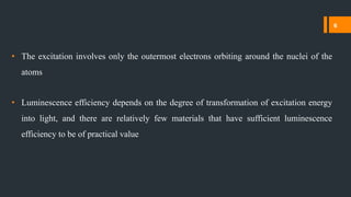 • The excitation involves only the outermost electrons orbiting around the nuclei of the
atoms
• Luminescence efficiency depends on the degree of transformation of excitation energy
into light, and there are relatively few materials that have sufficient luminescence
efficiency to be of practical value
6
 
