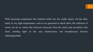 • With increasing temperature this radiation shifts into the visible region. On the other
hand, at very high temperatures, such as are generated in shock tubes, the collisions of
atoms can be so violent that electrons dissociate from the atoms and recombine with
them, emitting light: in this case luminescence and incandescence become
indistinguishable
8
 