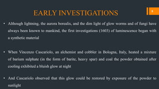 • Although lightning, the aurora borealis, and the dim light of glow worms and of fungi have
always been known to mankind, the first investigations (1603) of luminescence began with
a synthetic material
• When Vincenzo Cascariolo, an alchemist and cobbler in Bologna, Italy, heated a mixture
of barium sulphate (in the form of barite, heavy spar) and coal the powder obtained after
cooling exhibited a bluish glow at night
• And Cascariolo observed that this glow could be restored by exposure of the powder to
sunlight
EARLY INVESTIGATIONS 9
 