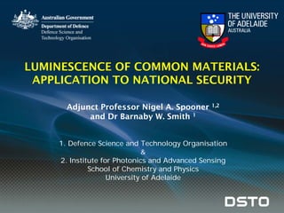 LUMINESCENCE OF COMMON MATERIALS:
APPLICATION TO NATIONAL SECURITY
Adjunct Professor Nigel A. Spooner 1,2
and Dr Barnaby W. Smith 1
1. Defence Science and Technology Organisation
&
2. Institute for Photonics and Advanced Sensing
School of Chemistry and Physics
University of Adelaide
 
