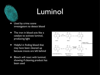 Luminol Used by crime scene investigators to detect blood The iron in blood acts like a catalyst to activate luminol, producing light Helpful in finding blood that may have been cleaned up because traces are left behind Bleach will react with luminol, showing if cleaning product has been used 