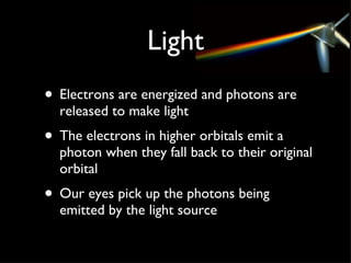 Light Electrons are energized and photons are released to make light The electrons in higher orbitals emit a photon when they fall back to their original orbital Our eyes pick up the photons being emitted by the light source 