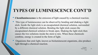 TYPES OF LUMINESCENCE CONT’D
• Chemiluminescence is the emission of light caused by a chemical reaction.
• This type of luminescence can be observed by bending and shaking a light
stick. Inside the light stick is an encapsulated chemical solution, surrounded
by a different chemical solution. Bending the light stick causes the
encapsulated chemical solution to break open. Shaking the light stick then
causes the two solutions inside the stick to mix. When these chemicals
combine, energy is created in the form of light.
• Organisms that emit light, known as bioluminescent organisms, also produce
light through a chemical reaction.
Thursday,
September 7,
2023
10
 