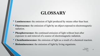 GLOSSARY
• Luminescence: the emission of light produced by means other than heat.
• Fluorescence: the emission of light by an object exposed to electromagnetic
radiation.
• Phosphorescence: the continued emission of light without heat after
exposure to and removal of a source of electromagnetic radiation.
• Chemiluminescence: the emission of light as a result of a chemical reaction.
• Bioluminescence: the emission of light by living organisms.
Thursday,
September 7,
2023
16
 