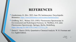 REFERENCES
• Gundermann, K. (Rev. 2023, June 29). luminescence. Encyclopedia
Britannica. https://www.britannica.com/science/luminescence.
• Goldberg, M.C., Weiner, E.R. (1993). Fluorescence Spectroscopy in
Environmental and Hydrological Sciences. In: Wolfbeis, O.S. (eds)
Fluorescence Spectroscopy. Springer, Berlin, Heidelberg.
https://doi.org/10.1007/978-3-642-77372-3_16.
• Daniel C. Harris (2010). Quantitative Chemical Analysis. W. H. Freeman and
Co. Eighth Edition.
Thursday,
September 7,
2023
18
 