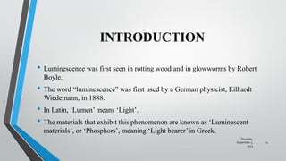 INTRODUCTION
• Luminescence was first seen in rotting wood and in glowworms by Robert
Boyle.
• The word “luminescence” was first used by a German physicist, Eilhardt
Wiedemann, in 1888.
• In Latin, ‘Lumen’ means ‘Light’.
• The materials that exhibit this phenomenon are known as ‘Luminescent
materials’, or ‘Phosphors’, meaning ‘Light bearer’ in Greek.
Thursday,
September 7,
2023
4
 