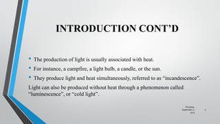INTRODUCTION CONT’D
• The production of light is usually associated with heat.
• For instance, a campfire, a light bulb, a candle, or the sun.
• They produce light and heat simultaneously, referred to as “incandescence”.
Light can also be produced without heat through a phenomenon called
“luminescence”, or “cold light”.
Thursday,
September 7,
2023
5
 