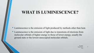 WHAT IS LUMINESCENCE?
• Luminescence is the emission of light produced by methods other than heat.
• Luminescence is the emission of light due to transitions of electrons from
molecular orbitals of higher energy to those of lower energy, usually the
ground state or the lowest unoccupied molecular orbitals.
Thursday,
September 7,
2023
6
 