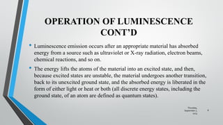 OPERATION OF LUMINESCENCE
CONT’D
• Luminescence emission occurs after an appropriate material has absorbed
energy from a source such as ultraviolet or X-ray radiation, electron beams,
chemical reactions, and so on.
• The energy lifts the atoms of the material into an excited state, and then,
because excited states are unstable, the material undergoes another transition,
back to its unexcited ground state, and the absorbed energy is liberated in the
form of either light or heat or both (all discrete energy states, including the
ground state, of an atom are defined as quantum states).
Thursday,
September 7,
2023
8
 