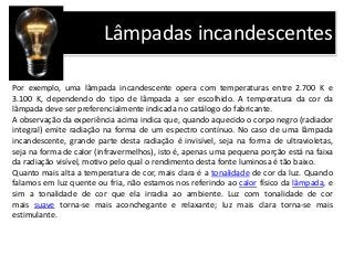 Lâmpadas incandescentes
Por exemplo, uma lâmpada incandescente opera com temperaturas entre 2.700 K e
3.100 K, dependendo do tipo de lâmpada a ser escolhido. A temperatura da cor da
lâmpada deve ser preferencialmente indicada no catálogo do fabricante.
A observação da experiência acima indica que, quando aquecido o corpo negro (radiador
integral) emite radiação na forma de um espectro contínuo. No caso de uma lâmpada
incandescente, grande parte desta radiação é invisível, seja na forma de ultravioletas,
seja na forma de calor (infravermelhos), isto é, apenas uma pequena porção está na faixa
da radiação visível, motivo pelo qual o rendimento desta fonte luminosa é tão baixo.
Quanto mais alta a temperatura de cor, mais clara é a tonalidade de cor da luz. Quando
falamos em luz quente ou fria, não estamos nos referindo ao calor físico da lâmpada, e
sim a tonalidade de cor que ela irradia ao ambiente. Luz com tonalidade de cor
mais suave torna-se mais aconchegante e relaxante; luz mais clara torna-se mais
estimulante.
 