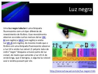 Luz negra
http://ciencia.hsw.uol.com.br/luz-negra1.htm
Uma luz negra tubular é uma lâmpada
fluorescente com um tipo diferente de
revestimento de fósforo. Esse revestimento
absorve as ondas curtas nocivas da luz UV-
B (em inglês) e UV-C (em inglês) e emite
luz UV-A (em inglês), do mesmo modo que o
fósforo em uma lâmpada fluorescente absorve
a luz UV e emite luz visível. O próprio tubo de
vidro "negro" bloqueia a maior parte de luz
visível, de modo que somente a luz UV-A de
onda longa, que é benigna, e alguma luz visível
azul e violeta passam por ele.
 