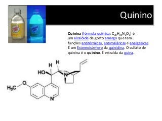 Quinino
Quinina (fórmula química: C20H24N2O2) é
um alcalóide de gosto amargo que tem
funções antitérmicas, antimaláricas e analgésicas.
É um Estereoisómero da quinidina. O sulfato de
quinina é o quinino. É extraída da quina.
 