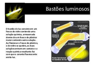 Bastões luminosos
O bastão de luz consiste em um
frasco de vidro contendo uma
solução química, armazenada
dentro de um frasco de plástico
maior contendo outra solução.
Ao flexionar o frasco de plástico,
o de vidro se quebra, as duas
soluções entram em contato e a
reação química resultante faz
com que o corante fluorescente
emita luz.
 