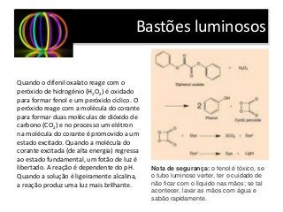 Bastões luminosos
Quando o difenil oxalato reage com o
peróxido de hidrogénio (H2O2) é oxidado
para formar fenol e um peróxido cíclico. O
peróxido reage com a molécula do corante
para formar duas moléculas de dióxido de
carbono (CO2) e no processo um elétron
na molécula do corante é promovido a um
estado excitado. Quando a molécula do
corante excitada (de alta energia) regressa
ao estado fundamental, um fotão de luz é
libertado. A reação é dependente do pH.
Quando a solução é ligeiramente alcalina,
a reação produz uma luz mais brilhante.
Nota de segurança: o fenol é tóxico, se
o tubo luminoso verter, ter o cuidado de
não ficar com o líquido nas mãos; se tal
acontecer, lavar as mãos com água e
sabão rapidamente.
 