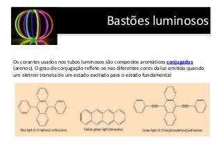 Bastões luminosos
Os corantes usados nos tubos luminosos são compostos aromáticos conjugados
(arenos). O grau de conjugação reflete-se nas diferentes cores da luz emitida quando
um eletron transita de um estado excitado para o estado fundamental
 