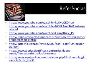 Referências
• http://www.youtube.com/watch?v=kLCwLQKOhLw
• http://www.youtube.com/watch?v=NCi6LAuekNs&feature=
related
• http://www.youtube.com/watch?v=E7myRTmV_Pk
• http://franquimica.blogspot.com.br/2009/07/fosforescenci
a-fluorecencia-e.html
• http://intra.vila.com.br/revista2003/dani_paty/luminescen
cia.html
• http://www.teoriascientificas.com/curiosidades-
gerais/fluorescente-ou-fosforescente
• http://www.equipashow.com.br/index.php?link1=not&pgid
=lermtc&mtc_id=33
 